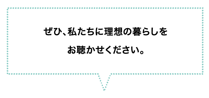 ぜひ、私たちに理想の暮らしをお聴かせください。